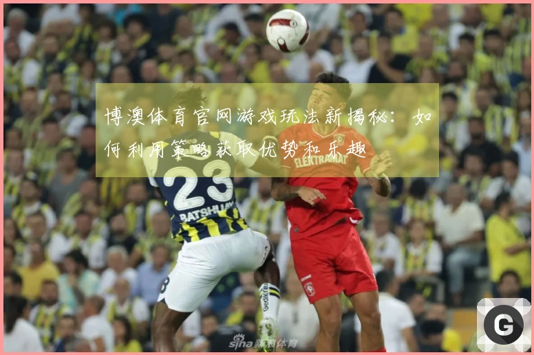 博澳体育官网游戏玩法新揭秘：如何利用策略获取优势和乐趣