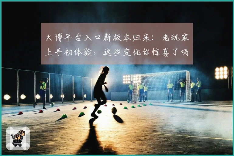 火博平台入口新版本归来:老玩家上手初体验,这些变化你惊喜了吗?