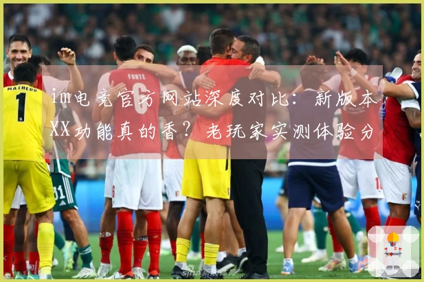 im电竞官方网站深度对比：新版本XX功能真的香？老玩家实测体验分享！
