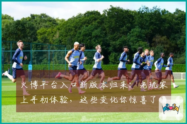 火博平台入口新版本归来:老玩家上手初体验,这些变化你惊喜了吗?